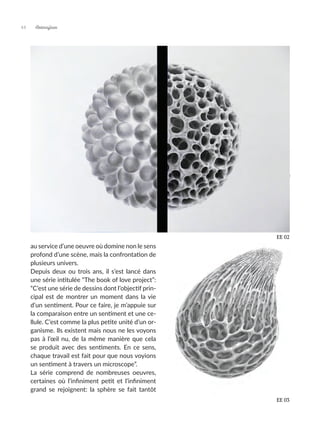 au service d’une oeuvre où domine non le sens
profond d’une scène, mais la confrontation de
plusieurs univers.
Depuis deux ou trois ans, il s’est lancé dans
une série intitulée “The book of love project”:
“C’est une série de dessins dont l’objectif prin-
cipal est de montrer un moment dans la vie
d’un sentiment. Pour ce faire, je m’appuie sur
la comparaison entre un sentiment et une ce-
llule. C’est comme la plus petite unité d’un or-
ganisme. Ils existent mais nous ne les voyons
pas à l’œil nu, de la même manière que cela
se produit avec des sentiments. En ce sens,
chaque travail est fait pour que nous voyions
un sentiment à travers un microscope”.
La série comprend de nombreuses oeuvres,
certaines où l’infiniment petit et l’infiniment
grand se rejoignent: la sphère se fait tantôt
EE 03
EE 02
Artmajeur
44
 