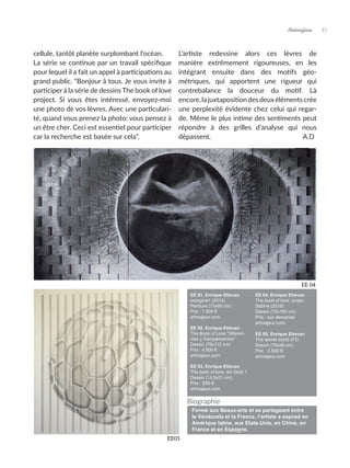 cellule, tantôt planète surplombant l’océan.
La série se continue par un travail spécifique
pour lequel il a fait un appel à participations au
grand public. “Bonjour à tous. Je vous invite à
participer à la série de dessins The book of love
project. Si vous êtes intéressé, envoyez-moi
une photo de vos lèvres. Avec une particulari-
té, quand vous prenez la photo: vous pensez à
un être cher. Ceci est essentiel pour participer
car la recherche est basée sur cela”.
L’artiste redessine alors ces lèvres de
manière extrêmement rigoureuses, en les
intégrant ensuite dans des motifs géo-
métriques, qui apportent une rigueur qui
contrebalance la douceur du motif. Là
encore,lajuxtapositiondesdeuxélémentscrée
une perplexité évidente chez celui qui regar-
de. Même le plus intime des sentiments peut
répondre à des grilles d’analyse qui nous
dépassent. A.D
EE05
EE 01. Enrique Etievan
orangina1 (2014)
Peinture (73x60 cm)
Prix : 1 800 €
artmajeur.com
EE 02. Enrique Etievan
The Book of Love “Diferen-
vias y Complementos”
Dessin (76x112 cm)
Prix : 4 800 €
artmajeur.com
EE 03. Enrique Etievan
The book of love: sin título 1
Dessin (14,8x21 cm)
Prix : 500 €
artmajeur.com
EE 04. Enrique Etievan
The book of love: projec
Sabine (2018)
Dessin (70x150 cm)
Prix : sur demande
artmajeur.com
EE 05. Enrique Etievan
The secret world of D.
Dessin (76x56 cm)
Prix : 3 500 €
artmajeur.com
45
Artmajeur
EE 04
Formé aux Beaux-arts et se partageant entre
le Vénézuela et la France, l’artiste a exposé en
Amérique latine, aux Etats-Unis, en Chine, en
France et en Espagne.
Biographie
 