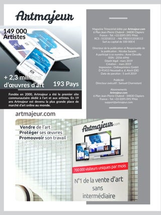 Fondée en 2000, Artmajeur a été le premier site
communautaire dédié à l’art et aux artistes. En 19
ans Artmajeur est devenu la plus grande place de
marché d’art online au monde.
149 000
Artistes
193 Pays
+ 2,3 millions
d’œuvres d’art
Artmajeur
artmajeur.com
Magazine Trimestriel édité par Artmajeur.com
6 Plan Jean-Pierre Chabrol - 34830 Clapiers
France - Tel: +33 (0)95 095 9966
RCS : 513318113 - NII: FR05513318113
Sarl au capital de 100 000 €
Directeur de la publication et Responsable de
la publication : Nicolas Sarazin
A participé à ce numéro : Anne Devailly
ISSN : 2556-6946
Dépôt légal : mars 2019
Création : mars 2019
Impression : Onlineprinters GmbH
D-91413 Neustadt a. d. Aisch (DE)
Date de parution : 5 avril 2019
Publicité
Directeur exécutif : Samuel Charmetant
Abonnements
Artmajeur.com
6 Plan Jean-Pierre Chabrol - 34830 Clapiers
France - Tel: +33 (0)95 095 9966
support@artmajeur.com
Vendre de l’art
Promouvoir son travail
Protéger ses œuvres
artmajeur.com
 