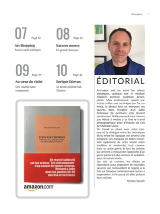 Artmajeur 5
07
Art Shopping Natures mortes
Un grand classique
Focus Lucile Callegari
ÉDITORIAL
08
Page 32 Page 34
Artmajeur met en avant les talents
artistiques, quelque soit le medium
employé: peinture, sculpture, dessin,
photo. Mais évidemment, quand une
artiste utilise une technique (en l’occu-
rence, la photo) tout en trempant ses
œuvres dans l’histoire d’un autre
technique (la peinture), cela devient
passionnant. Voilà pourquoi nous n’avons
pas hésité à mettre à la Une le travail
photographique pétri d’histoire de l’art
de Mathilde Oscar.
Un travail en phase avec notre épo-
que où le dialogue entre les techniques
et/ou entre les époques est devenu une
évidence. Les masques en bidon ressor-
tent également de cette mixité entre
tradition et modernité, tout comme,
dans un autre genre, le font les artistes
qui arrivent à renouveler l’approche d’un
genre parmi les plus anciens et académi-
ques, la nature morte.
Les arts se croisent, les siècles se
répondent, pour engendrer de nouvelles
oeuvres qui renouvellent le regard, à la
fois sur l’époque contemporaine qui les a
engendrées et le passé où elles puisent
leurs racines.		
			 Nicolas Sarazin
09
Au cœur du violet
Une couleur sans
compromis
Page 39 10
Enrique Etievan
Le dessin réaliste fait
illusion
Page 42
 