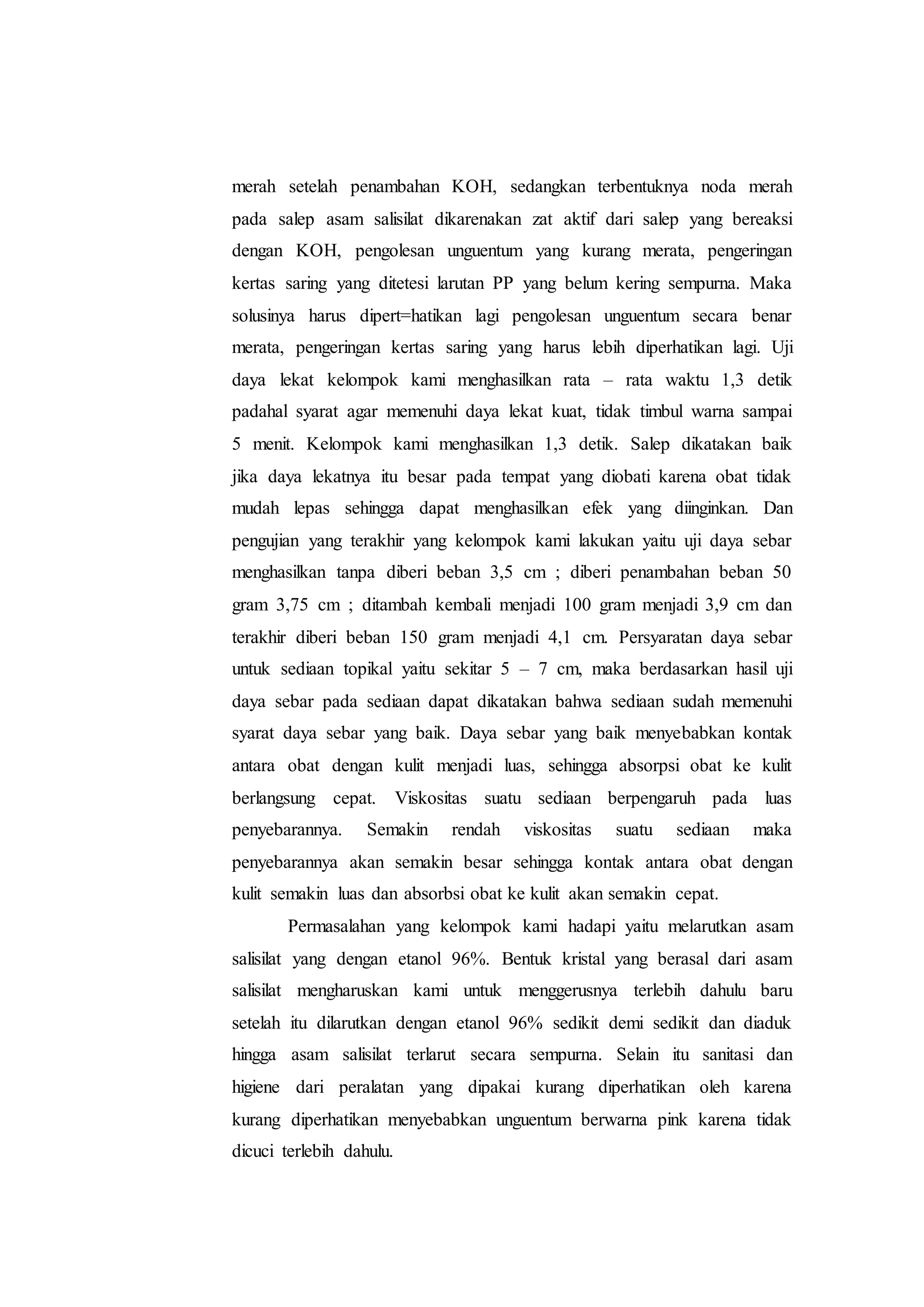 merah setelah penambahan KOH, sedangkan terbentuknya noda merah 
pada salep asam salisilat dikarenakan zat aktif dari salep yang bereaksi 
dengan KOH, pengolesan unguentum yang kurang merata, pengeringan 
kertas saring yang ditetesi larutan PP yang belum kering sempurna. Maka 
solusinya harus dipert=hatikan lagi pengolesan unguentum secara benar 
merata, pengeringan kertas saring yang harus lebih diperhatikan lagi. Uji 
daya lekat kelompok kami menghasilkan rata – rata waktu 1,3 detik 
padahal syarat agar memenuhi daya lekat kuat, tidak timbul warna sampai 
5 menit. Kelompok kami menghasilkan 1,3 detik. Salep dikatakan baik 
jika daya lekatnya itu besar pada tempat yang diobati karena obat tidak 
mudah lepas sehingga dapat menghasilkan efek yang diinginkan. Dan 
pengujian yang terakhir yang kelompok kami lakukan yaitu uji daya sebar 
menghasilkan tanpa diberi beban 3,5 cm ; diberi penambahan beban 50 
gram 3,75 cm ; ditambah kembali menjadi 100 gram menjadi 3,9 cm dan 
terakhir diberi beban 150 gram menjadi 4,1 cm. Persyaratan daya sebar 
untuk sediaan topikal yaitu sekitar 5 – 7 cm, maka berdasarkan hasil uji 
daya sebar pada sediaan dapat dikatakan bahwa sediaan sudah memenuhi 
syarat daya sebar yang baik. Daya sebar yang baik menyebabkan kontak 
antara obat dengan kulit menjadi luas, sehingga absorpsi obat ke kulit 
berlangsung cepat. Viskositas suatu sediaan berpengaruh pada luas 
penyebarannya. Semakin rendah viskositas suatu sediaan maka 
penyebarannya akan semakin besar sehingga kontak antara obat dengan 
kulit semakin luas dan absorbsi obat ke kulit akan semakin cepat. 
Permasalahan yang kelompok kami hadapi yaitu melarutkan asam 
salisilat yang dengan etanol 96%. Bentuk kristal yang berasal dari asam 
salisilat mengharuskan kami untuk menggerusnya terlebih dahulu baru 
setelah itu dilarutkan dengan etanol 96% sedikit demi sedikit dan diaduk 
hingga asam salisilat terlarut secara sempurna. Selain itu sanitasi dan 
higiene dari peralatan yang dipakai kurang diperhatikan oleh karena 
kurang diperhatikan menyebabkan unguentum berwarna pink karena tidak 
dicuci terlebih dahulu. 
 