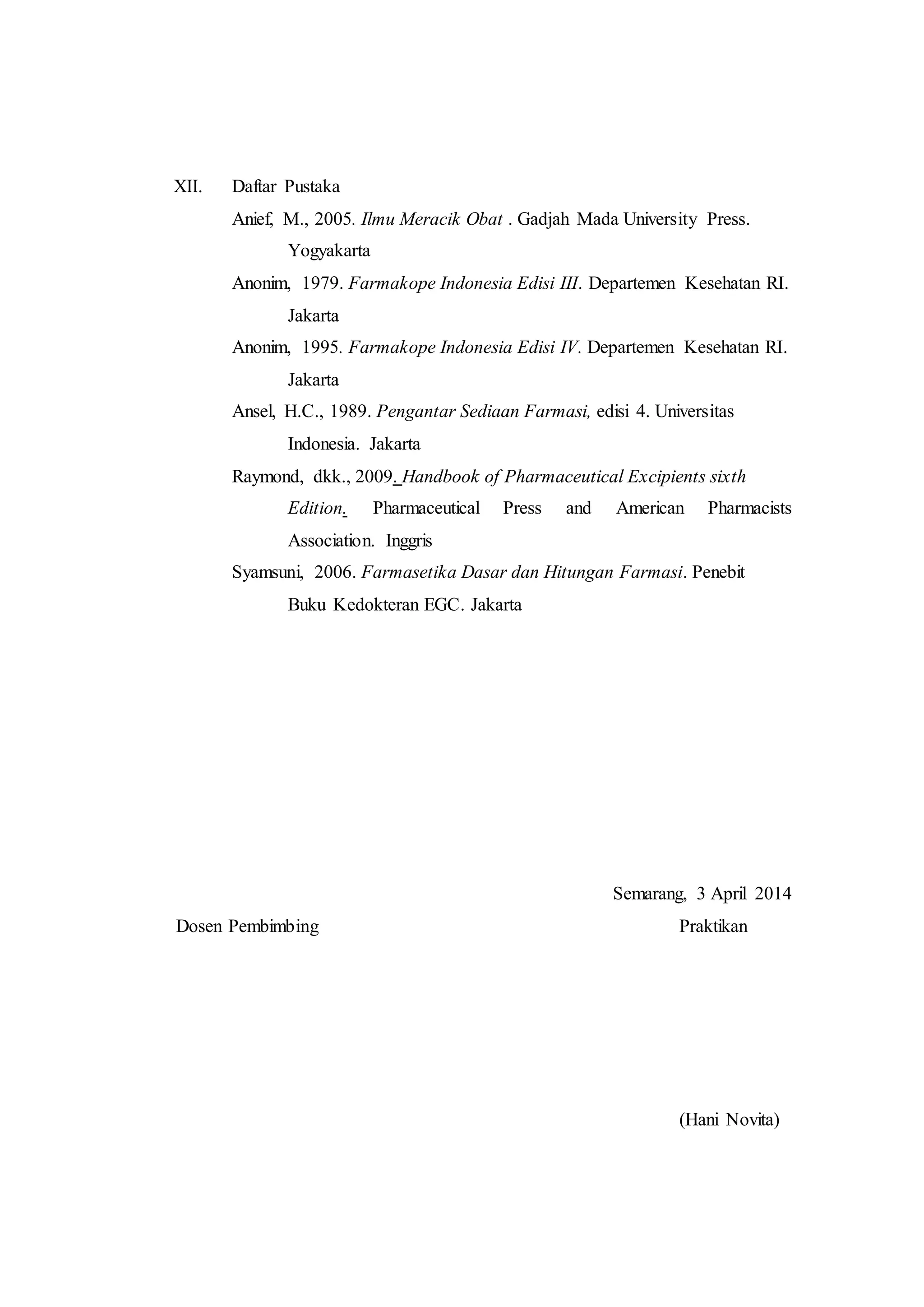 XII. Daftar Pustaka 
Anief, M., 2005. Ilmu Meracik Obat . Gadjah Mada University Press. 
Yogyakarta 
Anonim, 1979. Farmakope Indonesia Edisi III. Departemen Kesehatan RI. 
Jakarta 
Anonim, 1995. Farmakope Indonesia Edisi IV. Departemen Kesehatan RI. 
Jakarta 
Ansel, H.C., 1989. Pengantar Sediaan Farmasi, edisi 4. Universitas 
Indonesia. Jakarta 
Raymond, dkk., 2009. Handbook of Pharmaceutical Excipients sixth 
Edition. Pharmaceutical Press and American Pharmacists 
Association. Inggris 
Syamsuni, 2006. Farmasetika Dasar dan Hitungan Farmasi. Penebit 
Buku Kedokteran EGC. Jakarta 
Semarang, 3 April 2014 
Dosen Pembimbing Praktikan 
(Hani Novita) 
