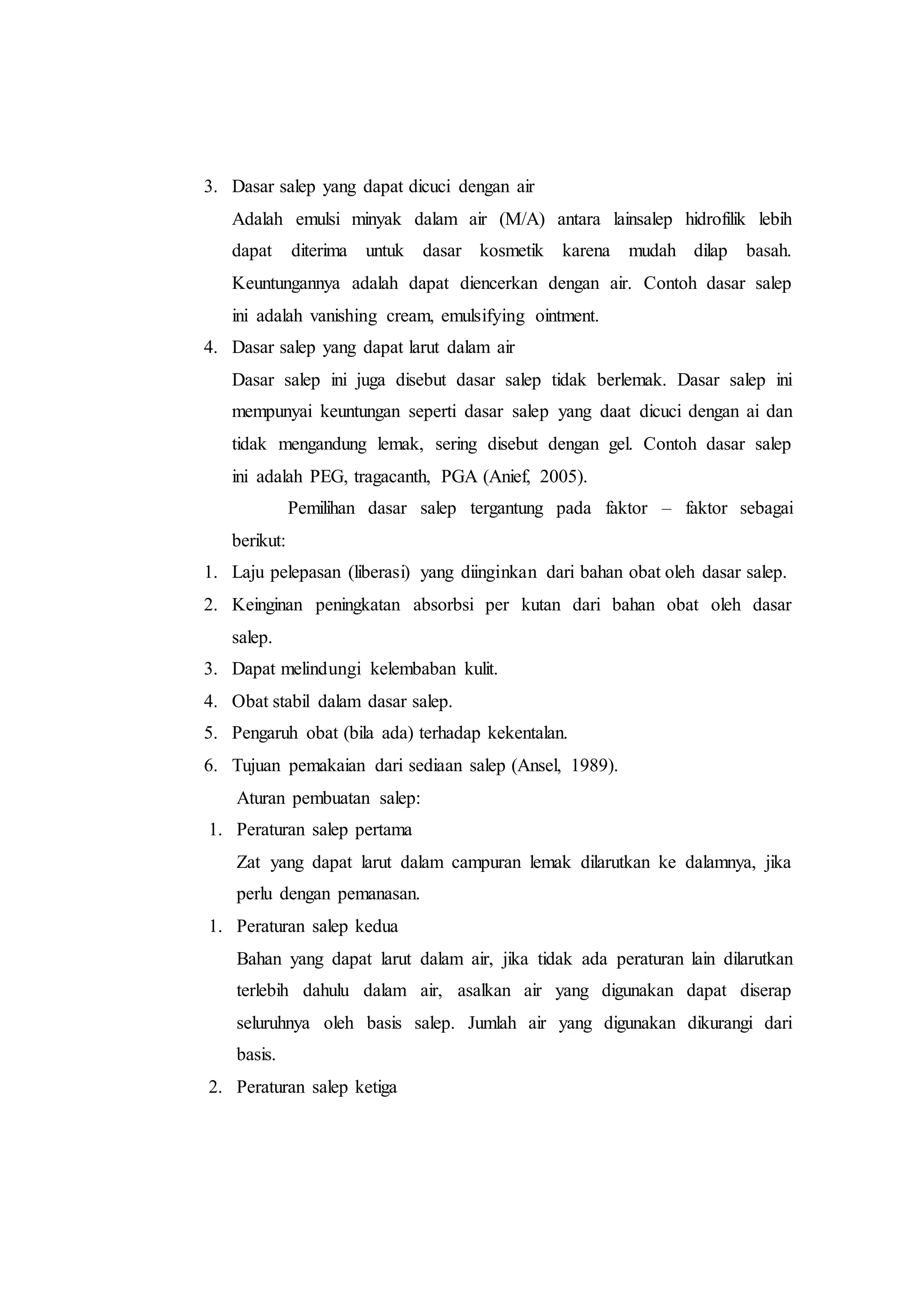 3. Dasar salep yang dapat dicuci dengan air 
Adalah emulsi minyak dalam air (M/A) antara lainsalep hidrofilik lebih 
dapat diterima untuk dasar kosmetik karena mudah dilap basah. 
Keuntungannya adalah dapat diencerkan dengan air. Contoh dasar salep 
ini adalah vanishing cream, emulsifying ointment. 
4. Dasar salep yang dapat larut dalam air 
Dasar salep ini juga disebut dasar salep tidak berlemak. Dasar salep ini 
mempunyai keuntungan seperti dasar salep yang daat dicuci dengan ai dan 
tidak mengandung lemak, sering disebut dengan gel. Contoh dasar salep 
ini adalah PEG, tragacanth, PGA (Anief, 2005). 
Pemilihan dasar salep tergantung pada faktor – faktor sebagai 
berikut: 
1. Laju pelepasan (liberasi) yang diinginkan dari bahan obat oleh dasar salep. 
2. Keinginan peningkatan absorbsi per kutan dari bahan obat oleh dasar 
salep. 
3. Dapat melindungi kelembaban kulit. 
4. Obat stabil dalam dasar salep. 
5. Pengaruh obat (bila ada) terhadap kekentalan. 
6. Tujuan pemakaian dari sediaan salep (Ansel, 1989). 
Aturan pembuatan salep: 
1. Peraturan salep pertama 
Zat yang dapat larut dalam campuran lemak dilarutkan ke dalamnya, jika 
perlu dengan pemanasan. 
1. Peraturan salep kedua 
Bahan yang dapat larut dalam air, jika tidak ada peraturan lain dilarutkan 
terlebih dahulu dalam air, asalkan air yang digunakan dapat diserap 
seluruhnya oleh basis salep. Jumlah air yang digunakan dikurangi dari 
basis. 
2. Peraturan salep ketiga 
 