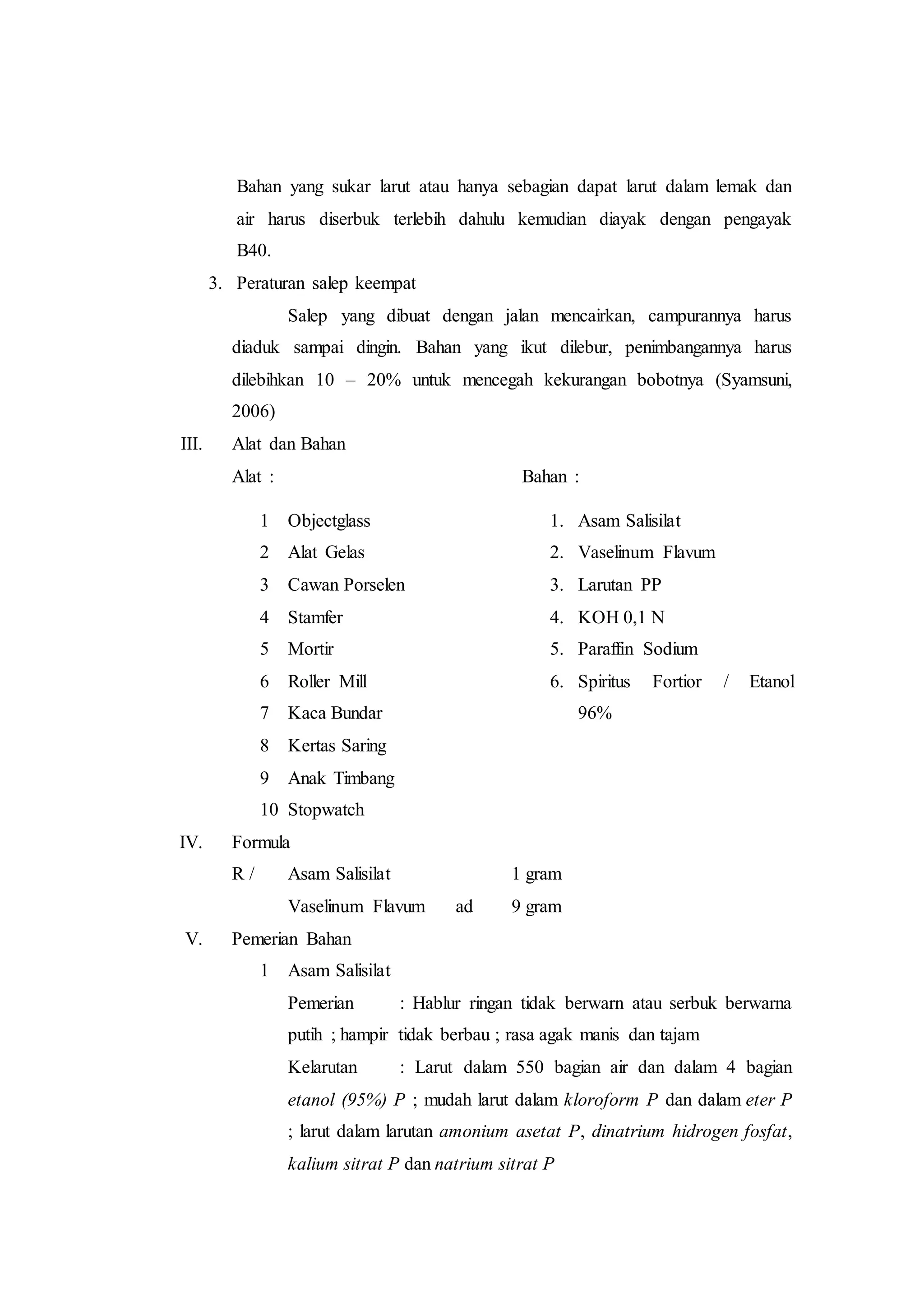 Bahan yang sukar larut atau hanya sebagian dapat larut dalam lemak dan 
air harus diserbuk terlebih dahulu kemudian diayak dengan pengayak 
B40. 
3. Peraturan salep keempat 
Salep yang dibuat dengan jalan mencairkan, campurannya harus 
diaduk sampai dingin. Bahan yang ikut dilebur, penimbangannya harus 
dilebihkan 10 – 20% untuk mencegah kekurangan bobotnya (Syamsuni, 
2006) 
III. Alat dan Bahan 
Alat : Bahan : 
1 Objectglass 
2 Alat Gelas 
3 Cawan Porselen 
4 Stamfer 
5 Mortir 
6 Roller Mill 
7 Kaca Bundar 
8 Kertas Saring 
9 Anak Timbang 
10 Stopwatch 
1. Asam Salisilat 
2. Vaselinum Flavum 
3. Larutan PP 
4. KOH 0,1 N 
5. Paraffin Sodium 
6. Spiritus Fortior / Etanol 
96% 
IV. Formula 
R / Asam Salisilat 1 gram 
Vaselinum Flavum ad 9 gram 
V. Pemerian Bahan 
1 Asam Salisilat 
Pemerian : Hablur ringan tidak berwarn atau serbuk berwarna 
putih ; hampir tidak berbau ; rasa agak manis dan tajam 
Kelarutan : Larut dalam 550 bagian air dan dalam 4 bagian 
etanol (95%) P ; mudah larut dalam kloroform P dan dalam eter P 
; larut dalam larutan amonium asetat P, dinatrium hidrogen fosfat, 
kalium sitrat P dan natrium sitrat P 
 