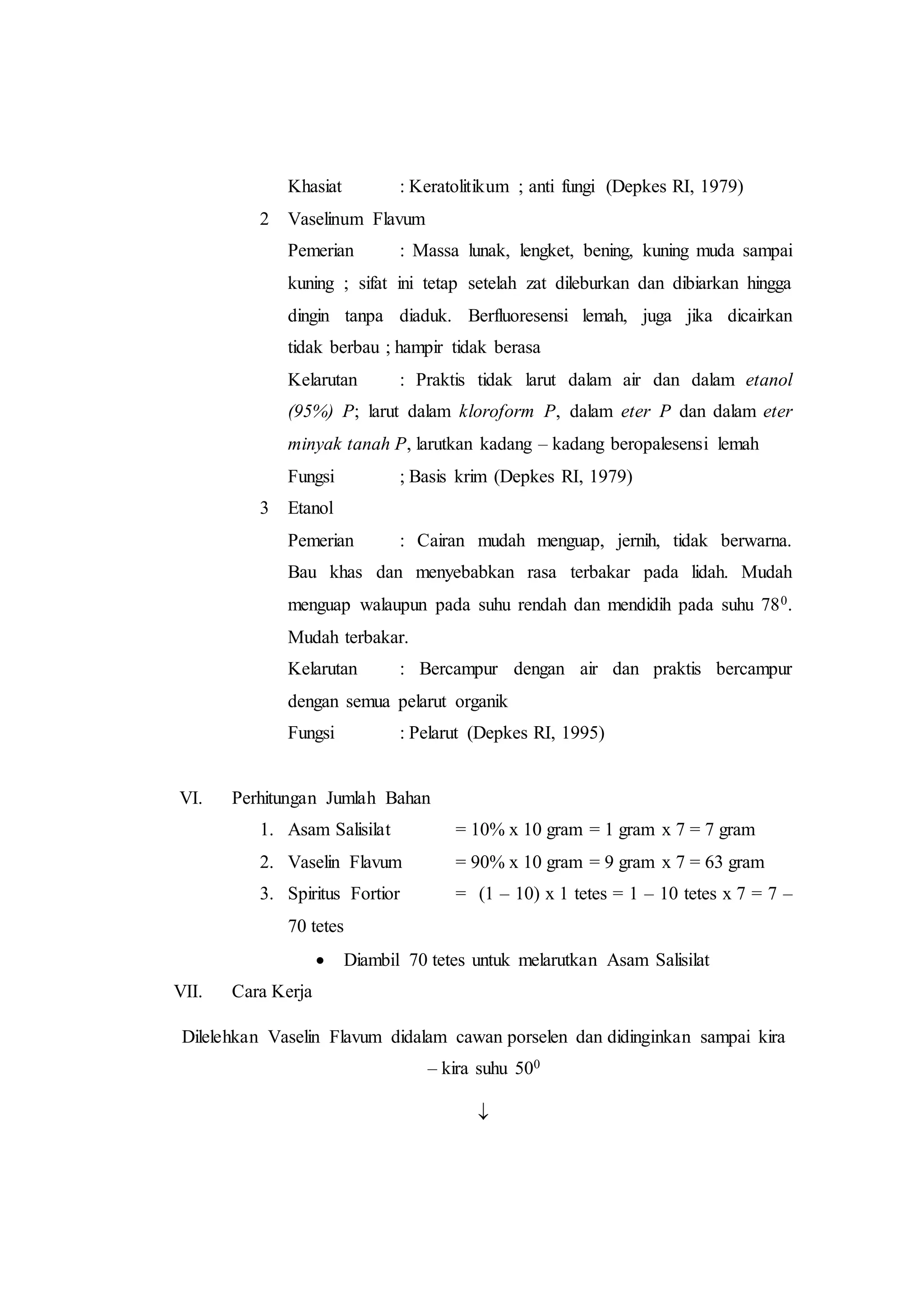 Khasiat : Keratolitikum ; anti fungi (Depkes RI, 1979) 
2 Vaselinum Flavum 
Pemerian : Massa lunak, lengket, bening, kuning muda sampai 
kuning ; sifat ini tetap setelah zat dileburkan dan dibiarkan hingga 
dingin tanpa diaduk. Berfluoresensi lemah, juga jika dicairkan 
tidak berbau ; hampir tidak berasa 
Kelarutan : Praktis tidak larut dalam air dan dalam etanol 
(95%) P; larut dalam kloroform P, dalam eter P dan dalam eter 
minyak tanah P, larutkan kadang – kadang beropalesensi lemah 
Fungsi ; Basis krim (Depkes RI, 1979) 
3 Etanol 
Pemerian : Cairan mudah menguap, jernih, tidak berwarna. 
Bau khas dan menyebabkan rasa terbakar pada lidah. Mudah 
menguap walaupun pada suhu rendah dan mendidih pada suhu 780. 
Mudah terbakar. 
Kelarutan : Bercampur dengan air dan praktis bercampur 
dengan semua pelarut organik 
Fungsi : Pelarut (Depkes RI, 1995) 
VI. Perhitungan Jumlah Bahan 
1. Asam Salisilat = 10% x 10 gram = 1 gram x 7 = 7 gram 
2. Vaselin Flavum = 90% x 10 gram = 9 gram x 7 = 63 gram 
3. Spiritus Fortior = (1 – 10) x 1 tetes = 1 – 10 tetes x 7 = 7 – 
70 tetes 
 Diambil 70 tetes untuk melarutkan Asam Salisilat 
VII. Cara Kerja 
Dilelehkan Vaselin Flavum didalam cawan porselen dan didinginkan sampai kira 
– kira suhu 500 
 
 