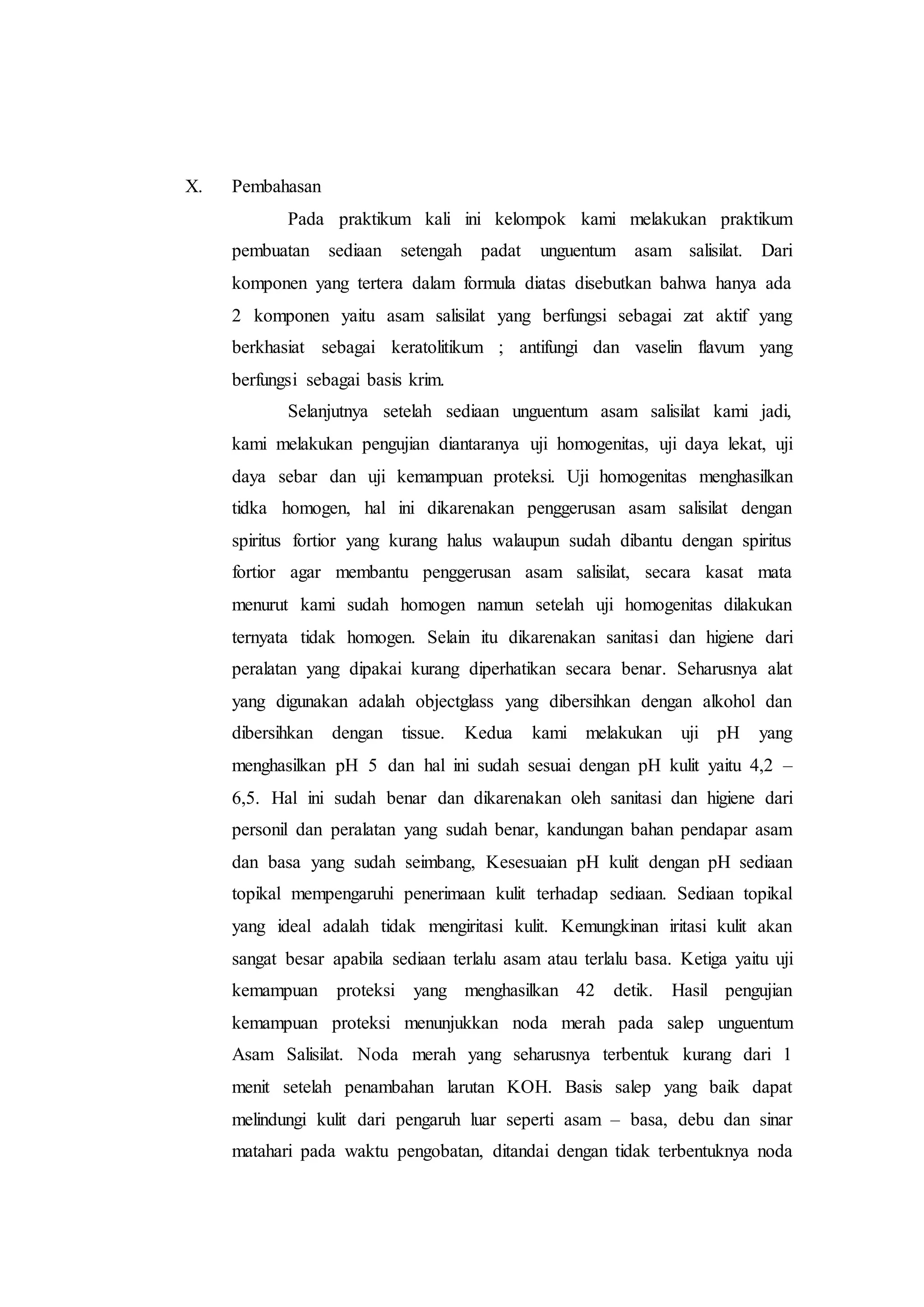 X. Pembahasan 
Pada praktikum kali ini kelompok kami melakukan praktikum 
pembuatan sediaan setengah padat unguentum asam salisilat. Dari 
komponen yang tertera dalam formula diatas disebutkan bahwa hanya ada 
2 komponen yaitu asam salisilat yang berfungsi sebagai zat aktif yang 
berkhasiat sebagai keratolitikum ; antifungi dan vaselin flavum yang 
berfungsi sebagai basis krim. 
Selanjutnya setelah sediaan unguentum asam salisilat kami jadi, 
kami melakukan pengujian diantaranya uji homogenitas, uji daya lekat, uji 
daya sebar dan uji kemampuan proteksi. Uji homogenitas menghasilkan 
tidka homogen, hal ini dikarenakan penggerusan asam salisilat dengan 
spiritus fortior yang kurang halus walaupun sudah dibantu dengan spiritus 
fortior agar membantu penggerusan asam salisilat, secara kasat mata 
menurut kami sudah homogen namun setelah uji homogenitas dilakukan 
ternyata tidak homogen. Selain itu dikarenakan sanitasi dan higiene dari 
peralatan yang dipakai kurang diperhatikan secara benar. Seharusnya alat 
yang digunakan adalah objectglass yang dibersihkan dengan alkohol dan 
dibersihkan dengan tissue. Kedua kami melakukan uji pH yang 
menghasilkan pH 5 dan hal ini sudah sesuai dengan pH kulit yaitu 4,2 – 
6,5. Hal ini sudah benar dan dikarenakan oleh sanitasi dan higiene dari 
personil dan peralatan yang sudah benar, kandungan bahan pendapar asam 
dan basa yang sudah seimbang, Kesesuaian pH kulit dengan pH sediaan 
topikal mempengaruhi penerimaan kulit terhadap sediaan. Sediaan topikal 
yang ideal adalah tidak mengiritasi kulit. Kemungkinan iritasi kulit akan 
sangat besar apabila sediaan terlalu asam atau terlalu basa. Ketiga yaitu uji 
kemampuan proteksi yang menghasilkan 42 detik. Hasil pengujian 
kemampuan proteksi menunjukkan noda merah pada salep unguentum 
Asam Salisilat. Noda merah yang seharusnya terbentuk kurang dari 1 
menit setelah penambahan larutan KOH. Basis salep yang baik dapat 
melindungi kulit dari pengaruh luar seperti asam – basa, debu dan sinar 
matahari pada waktu pengobatan, ditandai dengan tidak terbentuknya noda 
 