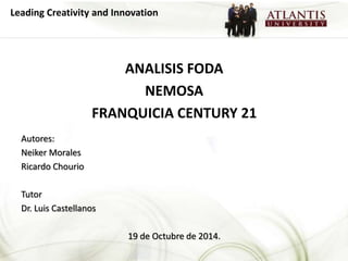 Leading Creativity and Innovation 
ANALISIS FODA 
NEMOSA 
FRANQUICIA CENTURY 21 
Autores: 
Neiker Morales 
Ricardo Chourio 
Tutor 
Dr. Luis Castellanos 
19 de Octubre de 2014. 
 