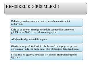 Dehidrasyonu önlemek için, yeterli sıvı alımının önemini
açıklayınız.
Kalp ya da böbrek hastalığı nedeniyle kontrendikasyon yoksa
günlük en az 2000 cc sıvı almasını sağlayınız.
Aldığı- çıkardığı sıvı takibi yapınız.
Giysilerin ve yatak örtülerinin planlanan aktiviteye ya da çevreye
göre uygun ya da çok fazla ısıtıcı olup olmadığını değerlendiriniz.
Sıcak hava ve egzersiz sırasında sıvı alımını artırmanın önemini
öğretiniz.
HEMŞİRELİK GİRİŞİMLERİ-1
 