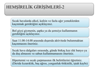 Sıcak havalarda alkol, kafein ve fazla ağır yemeklerden
kaçınmak gerektiğini açıklayınız.
Bol giysi giymenin, şapka ya da şemsiye kullanmanın
gerektiğini açıklayınız.
Saat 11.00-14.00 arasında dışarıda aktivitede bulunmaktan
kaçınmasını öneriniz.
Sıcak hava dalgaları sırasında, günde birkaç kez ılık banyo ya
da duş almasını ve sabun kullanmamasını öneriniz.
Hipertermi ve sıcak çarpmasının ilk belirtilerini öğretiniz.
(Deride kızarıklık, baş ağrısı, yorgunluk-bitkinlik, iştah kaybı)
HEMŞİRELİK GİRİŞİMLERİ-2
 