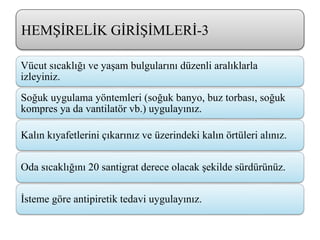 HEMŞİRELİK GİRİŞİMLERİ-3
Vücut sıcaklığı ve yaşam bulgularını düzenli aralıklarla
izleyiniz.
Soğuk uygulama yöntemleri (soğuk banyo, buz torbası, soğuk
kompres ya da vantilatör vb.) uygulayınız.
Kalın kıyafetlerini çıkarınız ve üzerindeki kalın örtüleri alınız.
Oda sıcaklığını 20 santigrat derece olacak şekilde sürdürünüz.
İsteme göre antipiretik tedavi uygulayınız.
 