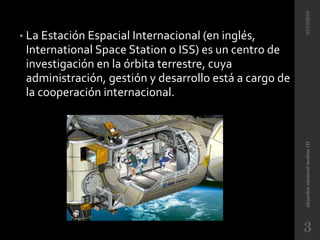 • La Estación Espacial Internacional (en inglés,
International Space Station o ISS) es un centro de
investigación en la órbita terrestre, cuya
administración, gestión y desarrollo está a cargo de
la cooperación internacional.
07/12/2016alejandrasandovalmedina1D
3
 