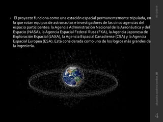 • El proyecto funciona como una estación espacial permanentemente tripulada, en
la que rotan equipos de astronautas e investigadores de las cinco agencias del
espacio participantes: la AgenciaAdministración Nacional de la Aeronáutica y del
Espacio (NASA), la Agencia Espacial Federal Rusa (FKA), la Agencia Japonesa de
Exploración Espacial (JAXA), la Agencia Espacial Canadiense (CSA) y la Agencia
Espacial Europea (ESA). Está considerada como uno de los logros más grandes de
la ingeniería.
07/12/2016alejandrasandovalmedina1D
4
 