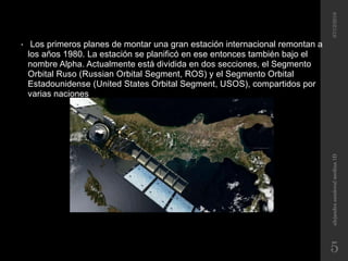 • Los primeros planes de montar una gran estación internacional remontan a
los años 1980. La estación se planificó en ese entonces también bajo el
nombre Alpha. Actualmente está dividida en dos secciones, el Segmento
Orbital Ruso (Russian Orbital Segment, ROS) y el Segmento Orbital
Estadounidense (United States Orbital Segment, USOS), compartidos por
varias naciones
07/12/2016alejandrasandovalmedina1D
5
 
