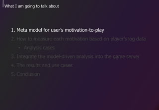 What I am going to talk about
1. Meta model for user’s motivation-to-play
2. How to measure each motivation based on player’s log data
• Analysis cases
3. Integrate the model-driven analysis into the game server
4. The results and use cases
5. Conclusion
 