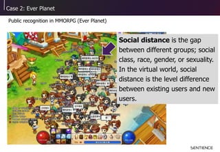 Case 2: Ever Planet
Public recognition in MMORPG (Ever Planet)
Social distance is the gap
between different groups; social
class, race, gender, or sexuality.
In the virtual world, social
distance is the level difference
between existing users and new
users.
 