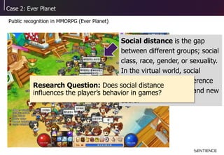Case 2: Ever Planet
Public recognition in MMORPG (Ever Planet)
Social distance is the gap
between different groups; social
class, race, gender, or sexuality.
In the virtual world, social
distance is the level difference
between existing users and new
users.
Research Question: Does social distance
influences the player’s behavior in games?
 
