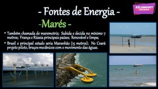 - Fontes de Energia -
-Marés -
• Também chamada de maremotriz; Subida e decida no mínimo 7
metros; Françae Rússiaprincipais países; Renovávele limpa;
• Brasil o principal estado seria Maranhão (15 metros); No Ceará
projetopiloto,braçosmecânicoscomo movimentodas águas.
 