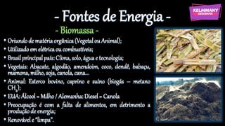 - Fontes de Energia -
- Biomassa -
• Oriundode matériaorgânica(Vegetalou Animal);
• Utilizadoem elétricaou combustíveis;
• Brasil principal país: Clima,solo, águae tecnologia;
• Vegetais: Abacate, algodão, amendoim, coco, dendê, babaçu,
mamona, milho,soja, canola,cana...
• Animal: Esterco bovino, caprino e suíno (biogás – metano
CH4);
• EUA: Álcool = Milho/ Alemanha: Diesel= Canola
• Preocupação é com a falta de alimentos, em detrimento a
produção de energia;
• Renovávele “limpa”.
 