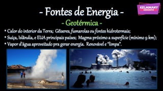 - Fontes de Energia -
- Geotérmica -
• Calor do interiorda Terra; Gêiseres, fumarolasou fontes hidrotermais;
• Suíça, Islândia,e EUA principais países; Magmapróximoa superfície(mínimo 9 km);
• Vapord’águaaproveitado pra gerar energia. Renovável e “limpa”.
 