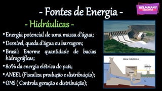 - Fontes de Energia -
- Hidráulicas -
•Energiapotencial de umamassad’água;
•Desnível, quedad’águaou barragem;
•Brasil: Enorme quantidade de bacias
hidrográficas;
•80%da energiaelétricado país;
•ANEEL (Fiscaliza produçãoe distribuição);
•ONS ( Controla geraçãoe distribuição);
 