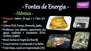 - Fontes de Energia -
- Atômica -
• Principais: Urânio (U-235) e o Césio (Cs-
137).
• Líderes:EUA, França, Alemanha,Japão;
• Problemas: Lixo atômico, aquecimento das
águas, acidentes e vazamentos (EUA,
Ucrâniae Japão);
• Brasil: Usinasde Angrados Reis-RJ;
• 6 maior reservae a prospecção é na Bahia.
• Fonte limpa,e podeser reaproveitada(1%).
 