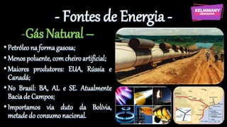 - Fontes de Energia -
-Gás Natural –
•Petróleona formagasosa;
•Menospoluente, comcheiroartificial;
•Maiores produtores: EUA, Rússia e
Canadá;
•No Brasil: BA, AL e SE. Atualmente
Baciade Campos;
•Importamos via duto da Bolívia,
metadedo consumonacional.
 