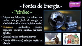 - Fontes de Energia -
- Petróleo -
•Origem no Paleozoico, encontrado em
bacias, principal fonte de energia da
atualidadedesdea 2ª revoluçãoindustrial;
•Derivados: Combustível, plástico,
cosmético, borracha sintética, remédios,
asfalto...
•Causade muitosconflitose guerras;
•Oriente Médio (Ásia) principal região do
planeta;
 