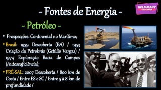 - Fontes de Energia -
- Petróleo -
• Prospecções: Continental e o Marítimo;
•Brasil: 1939 Descoberta (BA) / 1953
Criação da Petrobrás (Getúlio Vargas) /
1974 Exploração Bacia de Campos
(Autossuficiência);
•PRÉ-SAL: 2007 Descoberta / 800 km de
Costa / Entre ES e SC / Entre 5 à 8 km de
profundidade/
 