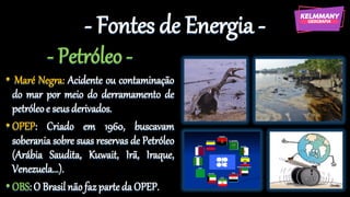 - Fontes de Energia -
- Petróleo -
• Maré Negra: Acidente ou contaminação
do mar por meio do derramamento de
petróleoe seusderivados.
•OPEP: Criado em 1960, buscavam
soberania sobre suas reservas de Petróleo
(Arábia Saudita, Kuwait, Irã, Iraque,
Venezuela...).
•OBS:O Brasil nãofazparteda OPEP.
 