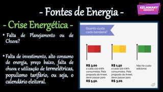 - Fontes de Energia -
- Crise Energética -
• Falta de Planejamento ou de
Chuva?
•Falta de investimento, alto consumo
de energia, preço baixo, falta de
chuva e utilização de termelétricas,
populismo tarifário, ou seja, o
calendárioeleitoral.
 