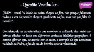 - Questão Vestibular -
(ENEM - 2002) "A idade da pedra chegou ao fim, não porque faltassem
pedras; a era do petróleo chegará igualmente ao fim, mas não por falta de
petróleo".
Considerando as características que envolvem a utilização das matérias-
primas citadas no texto em diferentes contextos histórico-geográficos, é
correto afirmar que, de acordo com o autor, a exemplo do que aconteceu
na Idade da Pedra, o fim da era do Petróleo estariarelacionado:
 