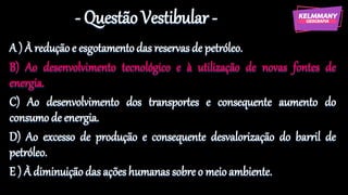 - Questão Vestibular -
A ) À redução e esgotamentodas reservasde petróleo.
B) Ao desenvolvimento tecnológico e à utilização de novas fontes de
energia.
C) Ao desenvolvimento dos transportes e consequente aumento do
consumode energia.
D) Ao excesso de produção e consequente desvalorização do barril de
petróleo.
E ) À diminuiçãodas açõeshumanas sobre o meioambiente.
 