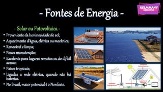 - Fontes de Energia -
- Solar ou Fotovoltaica -
• Provenienteda luminosidadedo sol;
• Aquecimento d’água,elétricaou mecânica;
• Renovável e limpa;
• Poucamanutenção;
• Excelente para lugares remotos ou de difícil
acesso;
• Paísestropicais;
• Ligadas a rede elétrica, quando não há
baterias.
• No Brasil,maiorpotencial é o Nordeste.
 