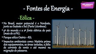 - Fontes de Energia -
-Eólica -
•No Brasil, maior potencial é o Nordeste,
juntoao Sudestee Sul(ParteLitorânea).
•5ª do mundo e a 2ª fonte elétrica do país
(maisde 27%);
•ParqueeólicoOsório–RS;
•Impactos ambientais como: Matéria prima
dos equipamentos, as áreas isoladas, a falta
de corrente de vento e até mesmo na
migraçãode pássaros.
 