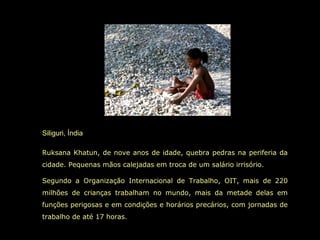 Siliguri, Índia
Ruksana Khatun, de nove anos de idade, quebra pedras na periferia da
cidade. Pequenas mãos calejadas em troca de um salário irrisório.
Segundo a Organização Internacional de Trabalho, OIT, mais de 220
milhões de crianças trabalham no mundo, mais da metade delas em
funções perigosas e em condições e horários precários, com jornadas de
trabalho de até 17 horas.
 