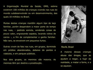 Recife, Brasil
A Organização Mundial da Saúde, OMS, estima
existirem 100 milhões de crianças vivendo nas ruas do
mundo subdesenvolvido ou em desenvolvimento, das
quais 10 milhões no Brasil.
A maioria dessas crianças
abusa das drogas, que as
ajudam a negar, a fugir da
realidade, a matar a fome, e a
se aquecer.
Muitas destas crianças mantêm algum tipo de laço
familiar, porém despendem a maior parte do tempo
nas ruas, - pedindo esmola, vendendo coisas de
pouco valor, engraxando sapatos, lavando vidros de
carros -, a fim de complementar o ganho familiar.
Não raro, se envolvem em pequenos furtos.
Outras vivem de fato nas ruas, em grupos, dormindo
em prédios abandonados, debaixo de pontes e
viadutos, e em parques públicos.
Nos dois grupos, os meninos são maioria. As
meninas têm por destino a prostituição.
 