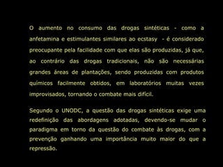 O aumento no consumo das drogas sintéticas - como a
anfetamina e estimulantes similares ao ecstasy - é considerado
preocupante pela facilidade com que elas são produzidas, já que,
ao contrário das drogas tradicionais, não são necessárias
grandes áreas de plantações, sendo produzidas com produtos
químicos facilmente obtidos, em laboratórios muitas vezes
improvisados, tornando o combate mais difícil.
Segundo o UNODC, a questão das drogas sintéticas exige uma
redefinição das abordagens adotadas, devendo-se mudar o
paradigma em torno da questão do combate às drogas, com a
prevenção ganhando uma importância muito maior do que a
repressão.
 