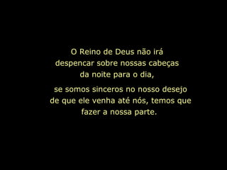 O Reino de Deus não irá
despencar sobre nossas cabeças
da noite para o dia,
se somos sinceros no nosso desejo
de que ele venha até nós, temos que
fazer a nossa parte.
 