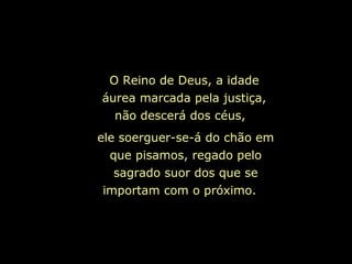 ele soerguer-se-á do chão em
que pisamos, regado pelo
sagrado suor dos que se
importam com o próximo.
O Reino de Deus, a idade
áurea marcada pela justiça,
não descerá dos céus,
 