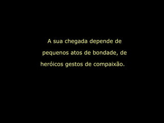 A sua chegada depende de
pequenos atos de bondade, de
heróicos gestos de compaixão.
 