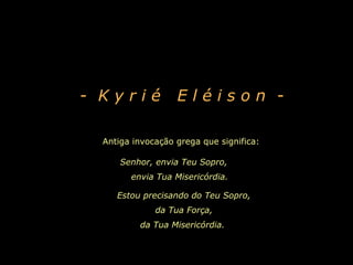 Antiga invocação grega que significa:
Senhor, envia Teu Sopro,
envia Tua Misericórdia.
- K y r i é E l é i s o n -
Estou precisando do Teu Sopro,
da Tua Força,
da Tua Misericórdia.
 