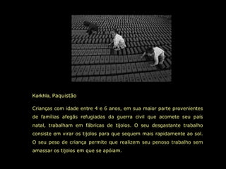 Karkhla, Paquistão
Crianças com idade entre 4 e 6 anos, em sua maior parte provenientes
de famílias afegãs refugiadas da guerra civil que acomete seu país
natal, trabalham em fábricas de tijolos. O seu desgastante trabalho
consiste em virar os tijolos para que sequem mais rapidamente ao sol.
O seu peso de criança permite que realizem seu penoso trabalho sem
amassar os tijolos em que se apóiam.
 
