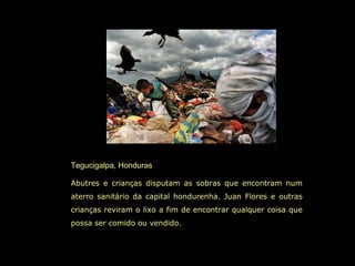 Tegucigalpa, Honduras
Abutres e crianças disputam as sobras que encontram num
aterro sanitário da capital hondurenha. Juan Flores e outras
crianças reviram o lixo a fim de encontrar qualquer coisa que
possa ser comido ou vendido.
 
