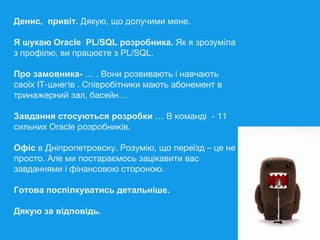 Денис, привіт. Дякую, що долучими мене.
Я шукаю Oracle PL/SQL розробника. Як я зрозуміла
з профілю, ви працюєте з PL/SQL.
Про замовника- … . Вони розвивають і навчають
своїх ІТ-шнегів . Співробітники мають абонемент в
тринажерний зал, басейн…
Завдання стосуються розробки … В команді - 11
сильних Oracle розробників.
Офіс в Дніпропетровску. Розумію, що переїзд – це не
просто. Але ми постараємось зацікавити вас
завданнями і фінансовою стороною.
Готова поспілкуватись детальніше.
Дякую за відповідь.
 