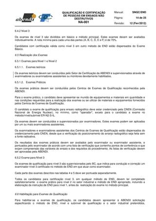 QUALIFICAÇÃO E CERTIFICAÇÃO                Manual:        SNQC/END
                                       DE PESSOAS EM ENSAIOS NÃO
                                              DESTRUTIVOS                        Página:           14 de 25
                                                    NA-001                       Revisão:     12 (Fev/2012)

6.4.2 Nível 3

Os exames de nível 3 são divididos em básico e método principal. Estes exames devem ser avaliados
individualmente. A nota mínima para cada uma das partes (A, B, C, D, E e F) é de 70%.

Candidatos com certificação válida como nível 3 em outro método de END estão dispensados do Exame
Básico.

6.5 Realização dos Exames

6.5.1 Exames para Nível 1 e Nível 2

6.5.1.1. Exames teóricos

Os exames teóricos devem ser conduzidos pelo Setor de Certificação da ABENDI e supervisionados através de
examinadores ou examinadores assistentes ou monitores devidamente habilitados.

6.5.1.2. Exames Práticos

Os exames práticos devem ser conduzidos pelos Centros de Exames de Qualificação reconhecidos pela
ABENDI.

Para o exame prático, o candidato deve apresentar-se munido de equipamentos e materiais em quantidade e
nas condições requeridas para a realização dos exames ou se utilizar de materiais e equipamentos fornecidos
pelos Centros de Exames de Qualificação.

O candidato a exame de qualificação para ensaio radiográfico deve estar credenciado pela CNEN (Comissão
Nacional de Energia Nuclear), no mínimo, como "operador", exceto para o candidato a exame no
método/nível/subnível ER-N2-S-IL.

Os exames devem ser conduzidos e supervisionados por examinadores. Estes exames podem ser aplicados
por um ou mais examinadores assistentes.

Os examinadores e examinadores assistentes dos Centros de Exames de Qualificação estão dispensados do
credenciamento pela CNEN, desde que a verificação do posicionamento do arranjo radiográfico seja feita sem
a fonte radioativa.

Os resultados dos exames práticos devem ser avaliados pelo examinador ou examinador assistente, e
pontuados pelo examinador de acordo com uma lista de verificação que contenha pontos de conferência e que
exijam compreensão das variáveis do ensaio e dos requisitos do procedimento. As listas de verificação devem
ser aprovadas pela ABENDI.

6.5.2 Exame para Nível 3

Os exames de qualificação para nível 3 são supervisionados pelo BC, que indica para condução e correção um
examinador nível 3 certificado no método de END em que atuar como examinador.

Cada parte dos exames descritos nas tabelas 4 e 5 deve ser pontuada separadamente.

Todos os candidatos para certificação nível 3, em qualquer método de END, devem ter completado
satisfatoriamente o exame prático para nível 2 no setor industrial e método de END apropriado, incluindo a
elaboração da instrução de END para nível 1, antes da realização do exame no método principal.


6.6 Habilitação para Exames de Qualificação

Para habilitar-se a exames de qualificação, os candidatos devem apresentar à ABENDI solicitação
especificando o método de END, nível e subnível de qualificação e o setor industrial pretendidos,
 