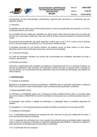 QUALIFICAÇÃO E CERTIFICAÇÃO                Manual:         SNQC/END
                                           DE PESSOAS EM ENSAIOS NÃO
                                                  DESTRUTIVOS                        Página:            15 de 25
                                                      NA-001                         Revisão:     12 (Fev/2012)

acompanhada de toda documentação comprobatória requerida para demonstrar o cumprimento dos pré-
requisitos exigidos.

6.7 Reexame

O candidato que não obtiver grau suficiente para passar no exame de qualificação deve aguardar, no mínimo,
30 dias para realizar outro exame.

Se o candidato não tiver obtido grau satisfatório em algum exame, pode refazer por duas vezes as partes dos
exames que o reprovaram, desde que o faça não antes de 30 dias e antes de completar 24 meses do primeiro
exame.

Os exames acima considerados são: geral, especifico e prático, para o nível 1 ou 2, e, para o nível 3, as partes
A, B e C do exame básico e as partes D, E e F do exame do método principal.

O candidato reprovado em uma terceira tentativa, em qualquer exame, só pode realizar um novo exame,
decorrido o prazo mínimo de 30 dias e deve fazer o exame em sua totalidade.

6.7.1 Listas de verificação

As Listas de Verificação utilizadas nos exames são encaminhadas aos candidatos reprovados de modo a
orientar o retreinamento.

6.8 Revisão dos Exames

Ocorrendo a apresentação pelo candidato de evidências comprobatórias de erros ou condução imprópria nos
exames de qualificação, cabe ao Bureau de Certificação a análise dos fatos e a decisão sobre a repetição ou
não dos exames, ou o encaminhamento das evidências e fatos ao Conselho de Certificação, para decisão em
última instância.


7. CERTIFICAÇÃO

7.1 Emissão do Certificado

Baseado nos resultados dos exames de qualificação, a ABENDI emite um certificado explicitando o método de
END, nível e subnível e o setor industrial para o qual o profissional está qualificado e certificado.

7.2 Responsabilidade Técnica

A certificação do SNQC/END atesta que o profissional atendeu satisfatoriamente todos os requisitos deste
documento; todavia o SNQC/END não confere autoridade ou licença para que o profissional possa executar os
END.

O empregador deve verificar a validade da certificação e a adequação desta às condições específicas do
trabalho.

O empregador é o único responsável pela autorização de trabalho do profissional na execução do END.

7.3 Validade Da Certificação

7.3.1 A certificação dos profissionais em qualquer dos três níveis tem um prazo de validade de 60 meses, a
contar da data de emissão do certificado.

7.3.2 A suspensão da certificação torna nula a atuação do profissional para as atividades-objeto suspensão.
Findo o prazo da suspensão e atendida as exigências estabelecidas pela ABENDI, o profissional readquire o
direito de exercer as atividades para as quais possui a certificação.

7.3.3 A certificação deve ser suspensa:
 