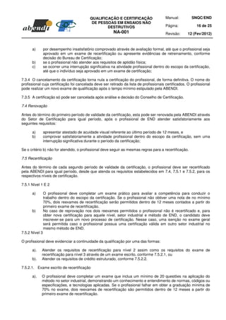 QUALIFICAÇÃO E CERTIFICAÇÃO                  Manual:         SNQC/END
                                             DE PESSOAS EM ENSAIOS NÃO
                                                    DESTRUTIVOS                          Página:            16 de 25
                                                          NA-001                         Revisão:      12 (Fev/2012)



      a)        por desempenho insatisfatório comprovado através de avaliação formal, até que o profissional seja
                aprovado em um exame de recertificação ou apresente evidências de retreinamento, conforme
                decisão do Bureau de Certificação;
      b)        se o profissional não atender aos requisitos de aptidão física;
      c)        se ocorrer uma interrupção significativa na atividade profissional dentro do escopo da certificação,
                até que o indivíduo seja aprovado em um exame de certificação;

7.3.4 O cancelamento da certificação torna nula a certificação do profissional, de forma definitiva. O nome do
profissional cuja certificação foi cancelada deve ser retirado da lista de profissionais certificados. O profissional
pode realizar um novo exame de qualificação após o tempo mínimo estipulado pela ABENDI.

7.3.5 A certificação só pode ser cancelada após análise e decisão do Conselho de Certificação.

7.4 Renovação

Antes do término do primeiro período de validade da certificação, esta pode ser renovada pela ABENDI através
do Setor de Certificação para igual período, após o profissional de END atender satisfatoriamente aos
seguintes requisitos:

      a)        apresentar atestado de acuidade visual referente ao último período de 12 meses, e
      b)        comprovar satisfatoriamente a atividade profissional dentro do escopo da certificação, sem uma
                interrupção significativa durante o período da certificação;

Se o critério b) não for atendido, o profissional deve seguir as mesmas regras para a recertificação.

7.5 Recertificação

Antes do término de cada segundo período de validade da certificação, o profissional deve ser recertificado
pela ABENDI para igual período, desde que atenda os requisitos estabelecidos em 7.4, 7.5.1 e 7.5.2, para os
respectivos níveis de certificação.

7.5.1 Nível 1 E 2

      a)        O profissional deve completar um exame prático para avaliar a competência para conduzir o
                trabalho dentro do escopo da certificação. Se o profissional não obtiver uma nota de no mínimo
                70%, dois reexames de recertificação serão permitidos dentro de 12 meses contados a partir do
                primeiro exame de recertificação.
      b)        No caso de reprovação nos dois reexames permitidos o profissional não é recertificado e, para
                obter nova certificação para aquele nível, setor industrial e método de END, o candidato deve
                inscrever-se para um novo processo de certificação. Nesse caso, uma isenção no exame geral
                será permitida caso o profissional possua uma certificação válida em outro setor industrial no
                mesmo método de END.
7.5.2 Nível 3

O profissional deve evidenciar a continuidade da qualificação por uma das formas:

      a).   Atender os requisitos de recertificação para nível 2 assim como os requisitos do exame de
            recertificação para nível 3 através de um exame escrito, conforme 7.5.2.1, ou
      b).   Atender os requisitos de crédito estruturado, conforme 7.5.2.2.

7.5.2.1. Exame escrito de recertificação

      a).   O profissional deve completar um exame que inclua um mínimo de 20 questões na aplicação do
            método no setor industrial, demonstrando um conhecimento e entendimento de normas, códigos ou
            especificações, e tecnologias aplicadas. Se o profissional falhar em obter a graduação mínima de
            70% no exame, dois reexames de recertificação são permitidos dentro de 12 meses a partir do
            primeiro exame de recertificação.
 