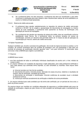 QUALIFICAÇÃO E CERTIFICAÇÃO               Manual:         SNQC/END
                                           DE PESSOAS EM ENSAIOS NÃO
                                                  DESTRUTIVOS                       Página:            17 de 25
                                                      NA-001                        Revisão:     12 (Fev/2012)

      b).   Se o profissional falhar nos dois reexames, o profissional não deve ser recertificado e, para obter
            novamente a certificação para este método e setor industrial deve realizar de forma satisfatória um
            exame no método principal apropriado.

7.5.2.2. Sistema de crédito estruturado

      a).   O profissional deve atender satisfatoriamente os requisitos do sistema de crédito estruturado
            conforme o DC-007. Se for exigido a apresentação de documentos do empregador ou mesmo
            acesso às suas instalações, o profissional deve apresentar ao Bureau de Certificação uma
            aprovação por escrito do empregador.

      b).   Se o profissional não atender aos requisitos do sistema de crédito, deve ser recertificado conforme
            estabelecido nesta Norma. Se o profissional falhar na primeira tentativa do exame de
            recertificação, somente um reexame será permitido dentro de 12 meses da data de aplicação da
            recertificação por meio do sistema de crédito estruturado.

7.6 Ações Fraudulentas

Qualquer candidato que, durante o processo de qualificação, não se ater às regras do exame ou praticar, ou for
cúmplice, de conduta fraudulenta deve ser proibido de prosseguir com sua participação e este deve ser
excluído do processo de qualificação devendo aguardar mais 1 ano para reiniciá-lo. O examinador deve
comunicar o fato à ABENDI para registro e providências.

7.7 Arquivos

A ABENDI deve manter:

1. uma lista atualizada de todos os certificados individuais classificados de acordo com o nível, método de
    ensaio e setor;
2. um arquivo individual, em condições de segurança e sigilo adequados, para cada profissional certificado e
    para cada pessoa cujo certificado tenha expirado, ou sido cancelado ou recolhido. Esse arquivo deve
    conter:

       a) ficha de inscrição com foto 3x4 do candidato;
       b) documentos de exame, incluindo provas, descrição de corpos de prova, relatórios e resultados de
       ensaios, lista de verificação, resultados de exames;
       c) documentos da renovação e recertificação, incluindo evidências da acuidade visual e atividade
       profissional continua.
       d) motivos por eventual cancelamento da certificação e detalhes de outras penalidades.

3. Um arquivo individual para cada candidato que não tenha sido certificado, por um período de cinco anos, a
partir do primeiro exame;

Os arquivos devem ser mantidos em condições adequadas de segurança e confidencialidade pelo prazo de
validade da certificação e depois por pelo menos um ciclo completo da certificação após o cancelamento da
certificação.
 