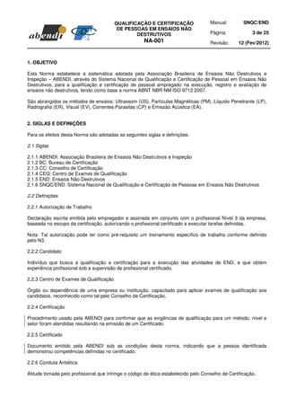 QUALIFICAÇÃO E CERTIFICAÇÃO                 Manual:         SNQC/END
                                          DE PESSOAS EM ENSAIOS NÃO
                                                 DESTRUTIVOS                         Página:             3 de 25
                                                      NA-001                         Revisão:     12 (Fev/2012)



1. OBJETIVO

Esta Norma estabelece a sistemática adotada pela Associação Brasileira de Ensaios Não Destrutivos e
Inspeção – ABENDI, através do Sistema Nacional de Qualificação e Certificação de Pessoal em Ensaios Não
Destrutivos, para a qualificação e certificação de pessoal empregado na execução, registro e avaliação de
ensaios não destrutivos, tendo como base a norma ABNT NBR NM ISO 9712:2007.

São abrangidos os métodos de ensaios: Ultrassom (US), Partículas Magnéticas (PM), Líquido Penetrante (LP),
Radiografia (ER), Visual (EV), Correntes Parasitas (CP) e Emissão Acústica (EA).


2. SIGLAS E DEFINIÇÕES

Para os efeitos desta Norma são adotadas as seguintes siglas e definições:

2.1 Siglas

2.1.1 ABENDI: Associação Brasileira de Ensaios Não Destrutivos e Inspeção
2.1.2 BC: Bureau de Certificação
2.1.3 CC: Conselho de Certificação
2.1.4 CEQ: Centro de Exames de Qualificação
2.1.5 END: Ensaios Não Destrutivos
2.1.6 SNQC/END: Sistema Nacional de Qualificação e Certificação de Pessoas em Ensaios Não Destrutivos

2.2 Definições

2.2.1 Autorização de Trabalho

Declaração escrita emitida pelo empregador e assinada em conjunto com o profissional Nível 3 da empresa,
baseada no escopo da certificação, autorizando o profissional certificado a executar tarefas definidas.

Nota: Tal autorização pode ter como pré-requisito um treinamento específico de trabalho conforme definido
pelo N3.

2.2.2 Candidato

Indivíduo que busca a qualificação e certificação para a execução das atividades de END, e que obtém
experiência profissional sob a supervisão de profissional certificado.

2.2.3 Centro de Exames de Qualificação

Órgão ou dependência de uma empresa ou instituição, capacitado para aplicar exames de qualificação aos
candidatos, reconhecido como tal pelo Conselho de Certificação.

2.2.4 Certificação

Procedimento usado pela ABENDI para confirmar que as exigências de qualificação para um método, nível e
setor foram atendidas resultando na emissão de um Certificado.

2.2.5 Certificado

Documento emitido pela ABENDI sob as condições desta norma, indicando que a pessoa identificada
demonstrou competências definidas no certificado.

2.2.6 Conduta Antiética

Atitude tomada pelo profissional que infringe o código de ética estabelecido pelo Conselho de Certificação.
 