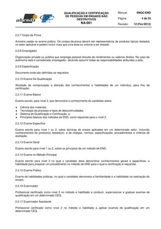 QUALIFICAÇÃO E CERTIFICAÇÃO                Manual:        SNQC/END
                                        DE PESSOAS EM ENSAIOS NÃO
                                               DESTRUTIVOS                        Página:            4 de 25
                                                    NA-001                        Revisão:     12 (Fev/2012)



2.2.7 Corpo de Prova

Amostra usada no exame prático. Os corpos-de-prova devem ser representativos de produtos típicos testados
no setor aplicável e podem incluir mais que uma área ou volume a ser testado.

2.2.8 Empregador

Organização privada ou pública que emprega pessoal através de rendimentos ou salários diretos. No caso de
autônomo este é considerado empregador, devendo assumir todas as responsabilidades atribuídas a este.

2.2.9 Especificação

Documento onde são definidos os requisitos

2.2.10 Exame De Qualificação

Atividade de comprovação e aferição dos conhecimentos e habilidades de um indivíduo, para fins de
certificação.

2.2.11 Exame Básico

Exame escrito, para nível 3, que demonstra o conhecimento do candidato sobre:

♦   Ciência dos materiais;
♦   Tecnologia de processo e tipos de descontinuidades;
♦   Sistema de Qualificação e Certificação, e;
♦   Princípios básicos dos métodos de END, como requerido para o nível 2.

2.2.12 Exame Específico

Exame escrito para nível 1 ou 2, sobre técnicas de ensaio aplicadas em um determinado setor, incluindo
conhecimentos do produto(s) testado(s), e de códigos, normas, especificações, procedimentos e critérios de
aceitação.

2.2.13 Exame Geral

Exame escrito para nível 1 ou 2, sobre os princípios de um método de END.

2.2.14 Exame no Método Principal

Exame escrito para nível 3 no qual o candidato deve demonstrar conhecimentos gerais e específicos, e
habilidade para preparar um procedimento no método de END para o qual a certificação é requerida.

2.2.15 Exame Prático

Exame de habilidades práticas, no qual o candidato demonstra a familiaridade e a habilidade na realização do
ensaio.

2.2.16 Examinador

Profissional certificado como nível 3 no método e habilitado a conduzir, supervisionar e graduar exames de
qualificação em um determinado CEQ.

2.2.17 Examinador Assistente

Profissional certificado como nível 2 no método e habilitado a aplicar exames de qualificação em um
determinado CEQ.
 